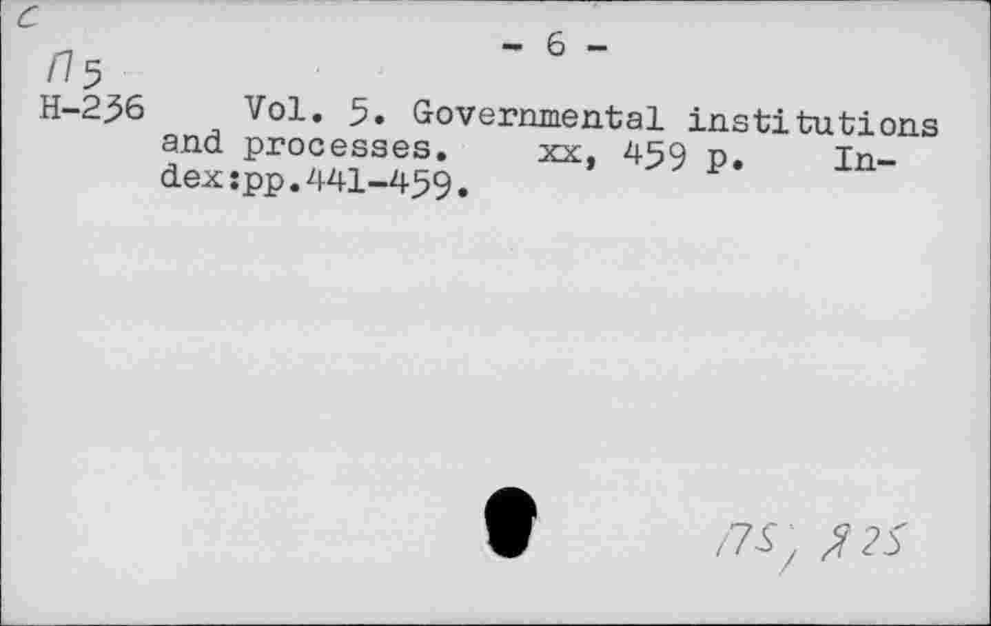 ﻿c
/^5
H-236
- 6 -
Vol. 5. Governmental institutions and processes. xx. 459 n. index :pp.441-459.